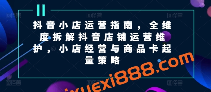 抖音小店运营指南，全维度拆解抖音店铺运营维护，小店经营与商品卡起量策略